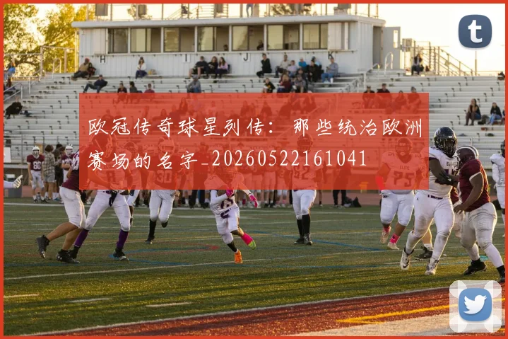 欧冠传奇球星列传:那些统治欧洲赛场的名字_20260522161041