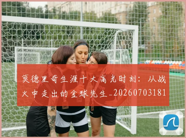 莫德里奇生涯十大高光时刻：从战火中走出的金球先生_20260703181751