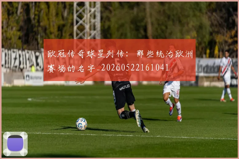 欧冠传奇球星列传:那些统治欧洲赛场的名字_20260522161041